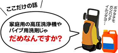 ここだけの話、家庭用の高圧洗浄機やパイプ用洗剤じゃだめなんですか？