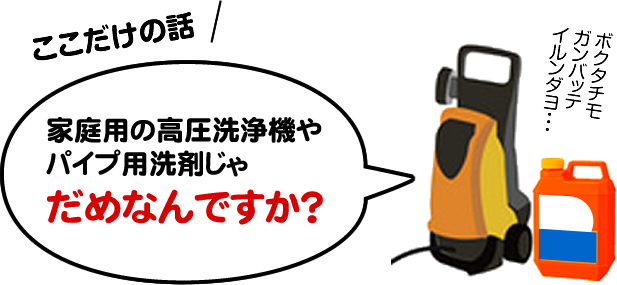 ここだけの話、家庭用の高圧洗浄機やパイプ用洗剤じゃだめなんですか？