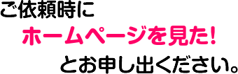 ご依頼時にホームページを見た！とお申し出ください。