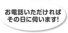 お電話いただければその日に伺います！