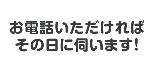 お電話いただければその日に伺います！